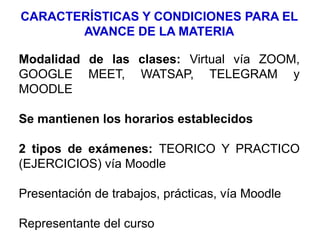 CARACTERÍSTICAS Y CONDICIONES PARA EL
AVANCE DE LA MATERIA
Modalidad de las clases: Virtual vía ZOOM,
GOOGLE MEET, WATSAP, TELEGRAM y
MOODLE
Se mantienen los horarios establecidos
2 tipos de exámenes: TEORICO Y PRACTICO
(EJERCICIOS) vía Moodle
Presentación de trabajos, prácticas, vía Moodle
Representante del curso
 