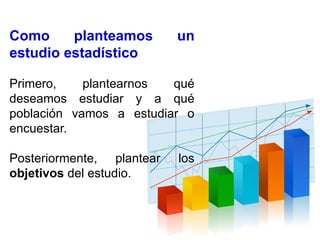 Como planteamos un
estudio estadístico
Primero, plantearnos qué
deseamos estudiar y a qué
población vamos a estudiar o
encuestar.
Posteriormente, plantear los
objetivos del estudio.
 