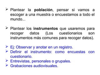  Plantear la población, pensar si vamos a
escoger a una muestra o encuestamos a todo el
mundo...
 Plantear los instrumentos que usaremos para
recoger datos (Los cuestionarios son
instrumentos más comunes para recoger datos).
 Ej: Observar y anotar en un registro.
 Definir el instrumento: como encuestas con
cuestionario.
 Entrevistas, personales o grupales.
 Grabaciones audiovisuales.
 