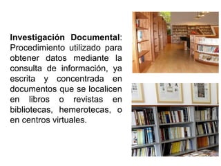 Investigación Documental:
Procedimiento utilizado para
obtener datos mediante la
consulta de información, ya
escrita y concentrada en
documentos que se localicen
en libros o revistas en
bibliotecas, hemerotecas, o
en centros virtuales.
 