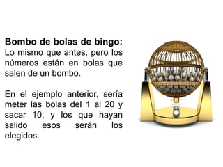 Bombo de bolas de bingo:
Lo mismo que antes, pero los
números están en bolas que
salen de un bombo.
En el ejemplo anterior, sería
meter las bolas del 1 al 20 y
sacar 10, y los que hayan
salido esos serán los
elegidos.
 