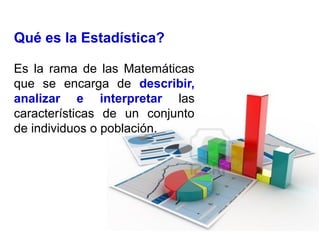 Qué es la Estadística?
Es la rama de las Matemáticas
que se encarga de describir,
analizar e interpretar las
características de un conjunto
de individuos o población.
 