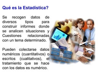 Qué es la Estadística?
Se recogen datos de
diversos tipos para
construir informes donde
se analicen situaciones y
Cuestiones relacionadas
con un tema determinado.
Pueden colectarse datos
numéricos (cuantitativos) o
escritos (cualitativos), el
tratamiento que se hace
con los datos es numérico.
 