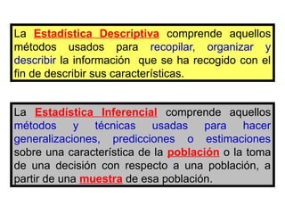 La Estadística Inferencial comprende aquellos
métodos y técnicas usadas para hacer
generalizaciones, predicciones o estimaciones
sobre una característica de la población o la toma
de una decisión con respecto a una población, a
partir de una muestra de esa población.
La Estadística Descriptiva comprende aquellos
métodos usados para recopilar, organizar y
describir la información que se ha recogido con el
fin de describir sus características.
 