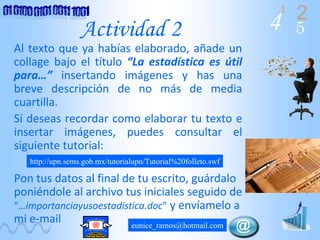 4 2
5
1
Actividad 2
Al texto que ya habías elaborado, añade un 
collage  bajo  el  título  “La  estadística  es  útil 
para…” insertando  imágenes  y  has  una 
breve  descripción  de  no  más  de  media 
cuartilla.
Si deseas recordar como elaborar tu texto e 
insertar  imágenes,  puedes  consultar  el 
siguiente tutorial:
Pon tus datos al final de tu escrito, guárdalo 
poniéndole al archivo tus iniciales seguido de 
“…importanciayusoestadistica.doc” y envíamelo a 
mi e‐mail
http://upn.sems.gob.mx/tutorialupn/Tutorial%20folleto.swf
eunice_ramos@hotmail.com
 