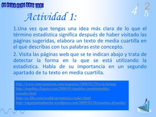 4 2
5
1
Actividad 1:
1.Una  vez  que  tengas  una  idea  más  clara  de  lo  que  el 
término estadística significa después de haber visitado las 
páginas sugeridas, elabora un texto de media cuartilla en 
el que describas con tus palabras este concepto.
2. Visita las páginas web que se te indican abajo y trata de 
detectar  la  forma  en  la  que  se  está utilizando  la 
estadística.  Habla  de  su  importancia  en  un  segundo 
apartado de tu texto en media cuartilla. 
http://www.cnnexpansion.com/negocios/2008/03/29/a-la-botana
http://muebles.floguis.com/2008/01/muebles-modermueble-
ecuador.html
http://es.fifa.com/worldcup/statistics/index.html
http://edgarpalmahuerta.wordpress.com/2009/03/26/muertes-absurdas/
 