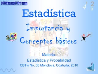 4 2
5
1
Estadística
Materia:
Estadística y Probabilidad
CBTis No. 36 Monclova, Coahuila. 2010
Importancia y
Conceptos básicos
 
