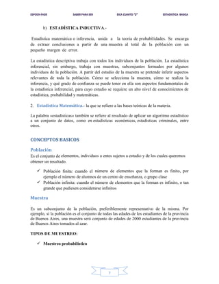 b) ESTADÍSTICA INDUCTIVA.Estadística matemática o inferencia, unida a la teoría de probabilidades. Se encarga
de extraer conclusiones a partir de una muestra al total de la población con un
pequeño margen de error.
La estadística descriptiva trabaja con todos los individuos de la población. La estadística
inferencial, sin embargo, trabaja con muestras, subconjuntos formados por algunos
individuos de la población. A partir del estudio de la muestra se pretende inferir aspectos
relevantes de toda la población. Cómo se selecciona la muestra, cómo se realiza la
inferencia, y qué grado de confianza se puede tener en ella son aspectos fundamentales de
la estadística inferencial, para cuyo estudio se requiere un alto nivel de conocimientos de
estadística, probabilidad y matemáticas.
2. Estadística Matemática.- la que se refiere a las bases teóricas de la materia.
La palabra «estadísticas» también se refiere al resultado de aplicar un algoritmo estadístico
a un conjunto de datos, como en estadísticas económicas, estadísticas criminales, entre
otros.

CONCEPTOS BASICOS
Población
Es el conjunto de elementos, individuos o entes sujetos a estudio y de los cuales queremos
obtener un resultado.
 Población finita: cuando el número de elementos que la forman es finito, por
ejemplo el número de alumnos de un centro de enseñanza, o grupo clase
 Población infinita: cuando el número de elementos que la forman es infinito, o tan
grande que pudiesen considerarse infinitos

Muestra
Es un subconjunto de la población, preferiblemente representativo de la misma. Por
ejemplo, si la población es el conjunto de todas las edades de los estudiantes de la provincia
de Buenos Aires, una muestra será conjunto de edades de 2000 estudiantes de la provincia
de Buenos Aires tomados al azar.
TIPOS DE MUESTREO:
 Muestreo probabilístico

7

 