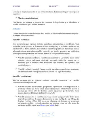 Consiste en elegir una muestra de una población al azar. Podemos distinguir varios tipos de
muestreo:
 Muestreo aleatorio simple
Para obtener una muestra, se numeran los elementos de la población y se seleccionan al
azar los n elementos que contiene la muestra.

Variable
Una variable es una característica que al ser medida en diferentes individuos es susceptible
de adoptar diferentes valores.
Variables cualitativas:
Son las variables que expresan distintas cualidades, características o modalidad. Cada
modalidad que se presenta se denomina atributo o categoría y la medición consiste en una
clasificación de dichos atributos. Las variables cualitativas pueden ser dicotómicas cuando
sólo pueden tomar dos valores posibles como sí y no, hombre y mujer o son politómicas
cuando pueden adquirir tres o más valores. Dentro de ellas podemos distinguir:
 Variable cualitativa ordinal o variable cuasicuantitativa: La variable puede tomar
distintos valores ordenados siguiendo una escala establecida, aunque no es
necesario que el intervalo entre mediciones sea uniforme, por ejemplo: leve,
moderado, grave.
 Variable cualitativa nominal: En esta variable los valores no pueden ser sometidos a
un criterio de orden como por ejemplo los colores o el lugar de residencia.
Variables cuantitativas:
Son las variables que se expresan mediante cantidades numéricas. Las variables
cuantitativas además pueden ser:
 Variable discreta: Es la variable que presenta separaciones o interrupciones en la
escala de valores que puede tomar. Estas separaciones o interrupciones indican la
ausencia de valores entre los distintos valores específicos que la variable pueda
asumir. Ejemplo: El número de hijos (1, 2, 3, 4, 5).
 Variable continua: Es la variable que puede adquirir cualquier valor dentro de un
intervalo especificado de valores. Por ejemplo la masa (2,3 kg, 2,4 kg, 2,5 kg,...) o
la altura (1,64 m, 1,65 m, 1,66 m,...), que solamente está limitado por la precisión
del aparato medidor, en teoría permiten que siempre exista un valor entre dos
variables, también puede ser el dinero o un salario dado.

8

 