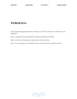 WEBGRAFIA

http://estadisticaorquestainstrumento.wordpress.com/2012/11/30/tema-1-introduccion-a-laestadistica/
http://es.wikibooks.org/wiki/Estad%C3%ADstica/Introducci%C3%B3n
http://www.hiru.com/matematicas/aplicaciones-de-la-estadistica
http://www.monografias.com/trabajos91/acerca-estadistica/acerca-estadistica.shtml

10

 