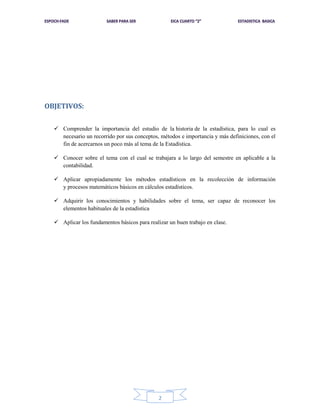OBJETIVOS:
 Comprender la importancia del estudio de la historia de la estadística, para lo cual es
necesario un recorrido por sus conceptos, métodos e importancia y más definiciones, con el
fin de acercarnos un poco más al tema de la Estadística.
 Conocer sobre el tema con el cual se trabajara a lo largo del semestre en aplicable a la
contabilidad.
 Aplicar apropiadamente los métodos estadísticos en la recolección de información
y procesos matemáticos básicos en cálculos estadísticos.
 Adquirir los conocimientos y habilidades sobre el tema, ser capaz de reconocer los
elementos habituales de la estadística
 Aplicar los fundamentos básicos para realizar un buen trabajo en clase.

2

 