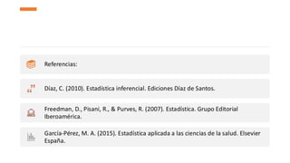 Referencias:
Díaz, C. (2010). Estadística inferencial. Ediciones Díaz de Santos.
Freedman, D., Pisani, R., & Purves, R. (2007). Estadística. Grupo Editorial
Iberoamérica.
García-Pérez, M. A. (2015). Estadística aplicada a las ciencias de la salud. Elsevier
España.
 
