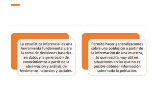 La estadística inferencial es una
herramienta fundamental para
la toma de decisiones basadas
en datos y la generación de
conocimientos a partir de la
observación y análisis de
fenómenos naturales y sociales.
Permite hacer generalizaciones
sobre una población a partir de
la información de una muestra,
lo que resulta muy útil en
situaciones en las que no es
posible obtener información
sobre toda la población.
 