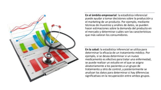 En el ámbito empresarial: la estadística inferencial
puede ayudar a tomar decisiones sobre la producción y
el marketing de un producto. Por ejemplo, mediante
técnicas de muestreo y análisis de datos, se pueden
hacer estimaciones sobre la demanda del producto en
el mercado y determinar cuáles son las características
que más valoran los consumidores.
En la salud: la estadística inferencial se utiliza para
determinar la eficacia de un tratamiento médico. Por
ejemplo, si se desea determinar si un nuevo
medicamento es efectivo para tratar una enfermedad,
se puede realizar un estudio en el que se asigna
aleatoriamente a los pacientes a un grupo de
tratamiento y otro de control, y posteriormente se
analizan los datos para determinar si hay diferencias
significativas en la recuperación entre ambos grupos.
 
