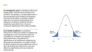 En investigación social: la estadística inferencial
puede ayudar a determinar la relación entre
variables. Por ejemplo, si se desea determinar si
hay una relación entre la edad y la frecuencia
de consumo de tabaco, se pueden recopilar
datos de una muestra representativa de la
población y analizarlos mediante técnicas
estadísticas para determinar si hay una
correlación significativa entre ambas variables.
En el ámbito académico: la estadística
inferencial se utiliza para validar las hipótesis de
investigación y sacar conclusiones sobre los
resultados de un estudio. Por ejemplo, si se
desea determinar si hay diferencias
significativas en el rendimiento académico de
dos grupos de estudiantes, se pueden analizar
los datos mediante técnicas estadísticas como el
test t de Student para determinar si hay una
diferencia significativa entre las medias de
ambos grupos.
 