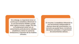 Sin embargo, es importante tener en
cuenta que la estadística inferencial no
es una herramienta infalible y puede
estar sujeta a errores y sesgos. Por ello,
es fundamental contar con un
conocimiento profundo de los métodos
estadísticos y tener en cuenta las
limitaciones y supuestos de los modelos
utilizados.
En resumen, la estadística inferencial es
una herramienta indispensable en
diversas áreas del conocimiento, y su
correcto uso puede llevar a la toma de
decisiones acertadas y a la generación
de conocimientos valiosos.
 