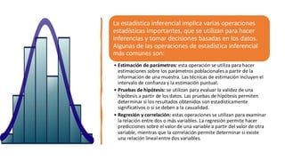 La estadística inferencial implica varias operaciones
estadísticas importantes, que se utilizan para hacer
inferencias y tomar decisiones basadas en los datos.
Algunas de las operaciones de estadística inferencial
más comunes son:
• Estimación de parámetros: esta operación se utiliza para hacer
estimaciones sobre los parámetros poblacionales a partir de la
información de una muestra. Las técnicas de estimación incluyen el
intervalo de confianza y la estimación puntual.
• Pruebas de hipótesis: se utilizan para evaluar la validez de una
hipótesis a partir de los datos. Las pruebas de hipótesis permiten
determinar si los resultados obtenidos son estadísticamente
significativos o si se deben a la casualidad.
• Regresión y correlación: estas operaciones se utilizan para examinar
la relación entre dos o más variables. La regresión permite hacer
predicciones sobre el valor de una variable a partir del valor de otra
variable, mientras que la correlación permite determinar si existe
una relación lineal entre dos variables.
 