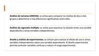 Análisis de varianza (ANOVA): se utiliza para comparar las medias de dos o más
grupos y determinar si hay diferencias significativas entre ellos.
Análisis de regresión múltiple: se utiliza para examinar la relación entre una variable
dependiente y varias variables independientes.
Diseño y análisis de experimentos: se utilizan para evaluar el efecto de una o varias
variables independientes sobre una variable dependiente. El diseño experimental
permite controlar variables confusas y reducir el sesgo experimental.
 