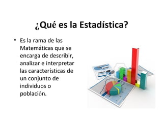 ¿Qué es la Estadística?
• Es la rama de las
Matemáticas que se
encarga de describir,
analizar e interpretar
las características de
un conjunto de
individuos o
población.

 