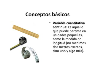 Conceptos básicos
• Variable cuantitativa
continua: Es aquello
que puede partirse en
unidades pequeñas,
como la medida de
longitud (no medimos
dos metros exactos,
sino uno y algo más).

 