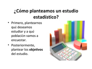 ¿Cómo planteamos un estudio
estadístico?
• Primero, plantearnos
qué deseamos
estudiar y a qué
población vamos a
encuestar.
• Posteriormente,
plantear los objetivos
del estudio.

 