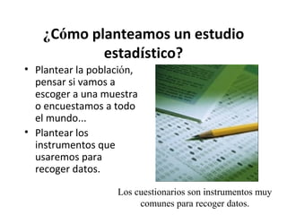 ¿Cómo planteamos un estudio
estadístico?
• Plantear la población,
pensar si vamos a
escoger a una muestra
o encuestamos a todo
el mundo...
• Plantear los
instrumentos que
usaremos para
recoger datos.
Los cuestionarios son instrumentos muy
comunes para recoger datos.

 