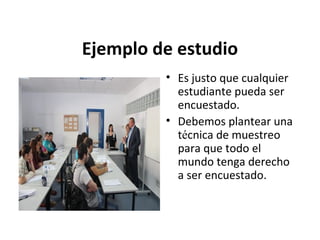 Ejemplo de estudio
• Es justo que cualquier
estudiante pueda ser
encuestado.
• Debemos plantear una
técnica de muestreo
para que todo el
mundo tenga derecho
a ser encuestado.

 