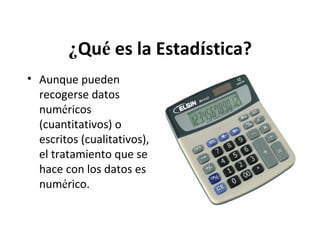¿Qué es la Estadística?
• Aunque pueden
recogerse datos
numéricos
(cuantitativos) o
escritos (cualitativos),
el tratamiento que se
hace con los datos es
numérico.

 
