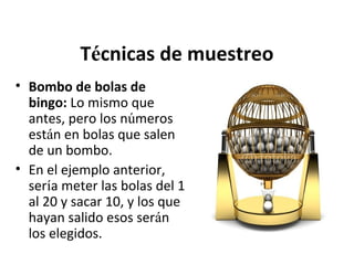 Técnicas de muestreo
• Bombo de bolas de
bingo: Lo mismo que
antes, pero los números
están en bolas que salen
de un bombo.
• En el ejemplo anterior,
sería meter las bolas del 1
al 20 y sacar 10, y los que
hayan salido esos serán
los elegidos.

 
