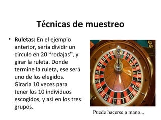 Técnicas de muestreo
• Ruletas: En el ejemplo
anterior, sería dividir un
círculo en 20 “rodajas”, y
girar la ruleta. Donde
termine la ruleta, ese será
uno de los elegidos.
Girarla 10 veces para
tener los 10 individuos
escogidos, y así en los tres
grupos.

Puede hacerse a mano...

 