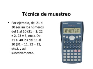 Técnica de muestreo
• Por ejemplo, del 21 al
30 serían los números
del 1 al 10 (21 = 1; 22
= 2, 23 = 3, etc.). Del
31 al 40 los del 11 al
20 (31 = 11, 32 = 12,
etc.), y así
sucesivamente.

 