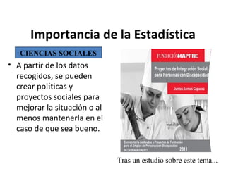 Importancia de la Estadística
CIENCIAS SOCIALES

• A partir de los datos
recogidos, se pueden
crear políticas y
proyectos sociales para
mejorar la situación o al
menos mantenerla en el
caso de que sea bueno.

Tras un estudio sobre este tema...

 