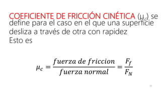 29
COEFICIENTE DE FRICCIÓN CINÉTICA (μc) se
define para el caso en el que una superficie
desliza a través de otra con rapidez
Esto es
𝜇 𝑐 =
𝑓𝑢𝑒𝑟𝑧𝑎 𝑑𝑒 𝑓𝑟𝑖𝑐𝑐𝑖𝑜𝑛
𝑓𝑢𝑒𝑟𝑧𝑎 𝑛𝑜𝑟𝑚𝑎𝑙
=
𝐹𝑓
𝐹 𝑁
 