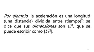 32
Por ejemplo, la aceleración es una longitud
(una distancia) dividida entre (tiempo)2; se
dice que sus dimensiones son LT2, que se
puede escribir como [LT2].
 