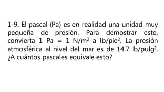 1-9. El pascal (Pa) es en realidad una unidad muy
pequeña de presión. Para demostrar esto,
convierta 1 Pa = 1 N/m2 a lb/pie2. La presión
atmosférica al nivel del mar es de 14.7 lb/pulg2.
¿A cuántos pascales equivale esto?
 