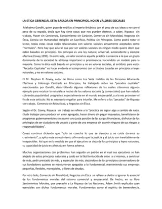 LA ETICA GERENCIAL ESTA BASADA EN PRINCIPIOS, NO EN VALORES SOCIALES
Mahatma Gandhi, quien puso de rodillas al Imperio Británico con el peso de sus ideas y no con el
peso de su espada, decía que hay siete cosas que nos pueden destruir, a saber, Riqueza sin
trabajo, Placer sin Conciencia, Conocimiento sin Carácter, Comercio sin Moralidad, Negocios sin
Ética, Ciencia sin Humanidad, Religión sin Sacrificio, Política sin Principios. Como podrá notar el
lector, todas estas cosas están relacionadas con valores sociales actuamente aceptados como
“normales”. Pero hay que aclarar que por ser valores sociales en ningun modo quiere decir que
están basados en principios. Un principio es una ley natural, universal, autoevidente y siempre
efectiva (Covey,1995). En contraste, un valor social es aquella práctica o creencia a la que un grupo
dominante de la sociedad le atribuye importanci o preminencia, haciendolo un modelo para la
mayoría. Como la ética está basada en principios y no en valores sociales, el antídoto para estos
“Pecados Capitales” es hacer evidente el compromiso con actitudes basadas en principios y leyes
naturales, y no en valores sociales.
El Dr. Stephen R. Covey, autor de libros como Los Siete Habitos de las Personas Altamente
Efectivas y Liderazgo Centrado en Principios, ha trabajado sobre los “pecados capitales”
mencionados por Gandhi, desarrollando algunas reflexiones de las cuales citaremos algunos
ejemplo para recalcar la naturaleza nociva de los valores sociales (y comerciales) que han estado
cobrando popularidad progresiva, especialmente en el mundo empresarial, y a la vez promover el
fin de este artículo: No es necesario engañar para triunfar. Me refiero a los “pecados” de Riqueza
sin trabajo, Comercio sin Moralidad, y Negocios sin Ética.
Según el Dr. Covey, Riqueza sin trabajo se refiere a la “práctica de lograr algo a cambio de nada.
Eludir trabajar para producir un valor agregado, hacer dinero sin pagar impuestos, beneficiarse de
programas gubernamentales sin asumir una justa porción de las cargas financieras, disfrutar de los
privilegios de ser ciudadano de un país o parte de una empresa sin asumir ninguno de sus riesgos o
responsabilidades”.
Covey continua diciendo que “solo se cosecha lo que se siembra y se cuida durante su
crecimiento”, y aplica este conocimiento afirmando que la justicia y el juicio son inevitablemente
inseparables. Asi que en la medida en que el ejecutivo se aleja de los principios y leyes naturales,
su capacidad de juicio es afectada en forma adversa.
Muchas organizaciones con problemas han seguido un patrón en el cual sus ejecutivos se han
alejado de estos principios naturales y caído en la fácil tentación de oírse a sí mismos, a construir
de más, pedir prestado de más, y especular de más; alejándose de los principios conservadores de
sus fundadores quienes se mantuvieron apegados a lo fundamental, manteniendo sus empresas
pequeñas, flexibles, manejables, y libres de deudas.
Por otro lado, Comercio sin Moralidad, Negocios sin Ética se refiere a olvidar o ignorar lo esencial
de los fundamentos morales del sistema comercial y empresarial. De hecho, en su libro
Sentimientos Morales, que precedió a La Riqueza de las Naciones, Adam Smith explicaba cuan
esenciales son dichos fundamentos morales. Fundamentos como el espíritu de benevolencia,
 