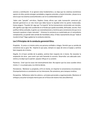 servicio y contribución. Si se ignoran estos fundamentos y se deja que los sistemas económicos
operen sin ellos, pronto emergen sociedades y negocios amorales, y hasta inmorales. ¿Acaso no es
esto lo que nos estamos acostumbrando a ver en la cotidianidad actual?
Sobre este “pecado” anti-ético, Stephen Covey afirma que cada transacción comercial y/o
decisión gerencial es un reto moral que debe buscar la equidad entre las partes involucradas.
Covey asegura: “Cuando Ud. oiga que “la mayoría” de las transacciones comerciales son morales,
ello significa que algo está sucediendo en el fondo que queda escondido, disfrazado, secreto. Para
justificar dichas actitudes, la gente usa racionalizaciones y mentiras para convencerse de que no es
necesario ajustarse a leyes naturales”. Entonces la conciencia es cauterizada por el racionalismo
complaciente y se pierde todo sentido de moralidad y ética. El falso razonamiento de que “todo el
mundo lo hace” llega a gobernar la conducta colectiva.
Los 5 Principios de la conducta gerencial Etica.
Propósito. Es verse a sí mismo como una persona confiable e Integra. Permitir que su sentido de
conciencia sea su guia. No importa lo que pase, siempre es capaz de verse al espejo y sentirse
bien respecto de sí mismo.
Orgullo. En el buen sentido de la palabra, sentirse bien respecto de sí mismo. No necesitar la
aceptación de otros para sentir que está haciendo lo correcto. Desarrollar una adecuada auto-
estima y no dejar que la opinión popular influya en su carácter.
Paciencia. Creer que las cosas irán eventualmente bien. No esperar que las cosas sucedan ahora
mismo. Ir a su propio paso, no al de los demás.
Persistencia. Mantener su propósito, el fin en mente, sin importar la conveniencia circunstancial.
Elcomportamiento es consistente con las intensiones. No someterse, pero tampoco rendirse.
Perspectiva. Reflexionar sobre los valores y principios personales y organizacionales. Mantener el
enfoque y escuchar la brújula interna para ver el futuro de manera más clara.(Ramirez)
 
