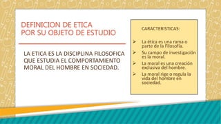 DEFINICION DE ETICA
POR SU OBJETO DE ESTUDIO
CARACTERISTICAS:
 La ética es una rama o
parte de la Filosofía.
 Su campo de investigación
es la moral.
 La moral es una creación
exclusiva del hombre.
 La moral rige o regula la
vida del hombre en
sociedad.
LA ETICA ES LA DISCIPLINA FILOSOFICA
QUE ESTUDIA EL COMPORTAMIENTO
MORAL DEL HOMBRE EN SOCIEDAD.
 
