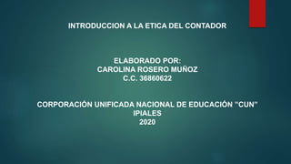 INTRODUCCION A LA ETICA DEL CONTADOR
ELABORADO POR:
CAROLINA ROSERO MUÑOZ
C.C. 36860622
CORPORACIÓN UNIFICADA NACIONAL DE EDUCACIÓN ”CUN”
IPIALES
2020
 