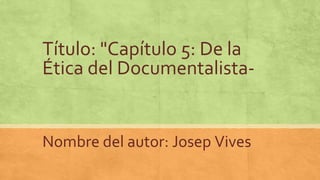 Título: "Capítulo 5: De la
Ética del Documentalista-
Nombre del autor: Josep Vives
 