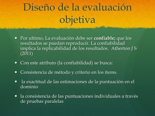 Diseño de la evaluación
           objetiva
 Por ultimo, La evaluación debe ser confiable; que los
  resultados se puedan reproducir. La confiabilidad
  implica la replicabilidad de los resultados. Atherton J S
  (2011)
 Con este atributo (la confiabilidad) se busca:
 Consistencia de método y criterio en los ítems.
 la exactitud de las estimaciones de la puntuación en el
  dominio
 la consistencia de las puntuaciones individuales a través
  de pruebas paralelas
 