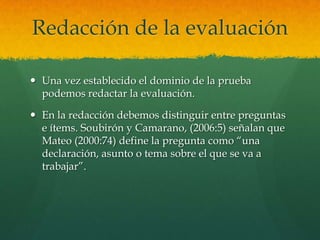 Redacción de la evaluación

 Una vez establecido el dominio de la prueba
  podemos redactar la evaluación.

 En la redacción debemos distinguir entre preguntas
  e ítems. Soubirón y Camarano, (2006:5) señalan que
  Mateo (2000:74) define la pregunta como “una
  declaración, asunto o tema sobre el que se va a
  trabajar”.
 
