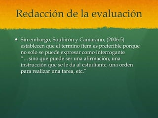 Redacción de la evaluación

 Sin embargo, Soubirón y Camarano, (2006:5)
  establecen que el termino ítem es preferible porque
  no solo se puede expresar como interrogante
  “…sino que puede ser una afirmación, una
  instrucción que se le da al estudiante, una orden
  para realizar una tarea, etc.”
 