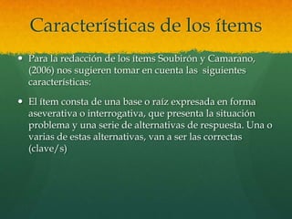 Características de los ítems
 Para la redacción de los ítems Soubirón y Camarano,
  (2006) nos sugieren tomar en cuenta las siguientes
  características:

 El ítem consta de una base o raíz expresada en forma
  aseverativa o interrogativa, que presenta la situación
  problema y una serie de alternativas de respuesta. Una o
  varias de estas alternativas, van a ser las correctas
  (clave/s)
 