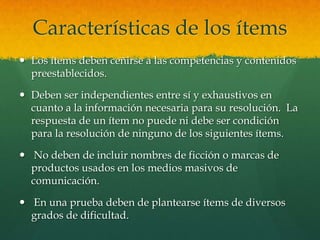 Características de los ítems
 Los ítems deben ceñirse a las competencias y contenidos
  preestablecidos.

 Deben ser independientes entre sí y exhaustivos en
  cuanto a la información necesaria para su resolución. La
  respuesta de un ítem no puede ni debe ser condición
  para la resolución de ninguno de los siguientes ítems.

 No deben de incluir nombres de ficción o marcas de
  productos usados en los medios masivos de
  comunicación.

 En una prueba deben de plantearse ítems de diversos
  grados de dificultad.
 