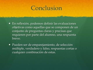 Conclusion

 En reflexión, podemos definir las evaluaciones
  objetivas como aquellas que se componen de un
  conjunto de preguntas claras y precisas que
  requieren por parte del alumno, una respuesta
  breve.

 Pueden ser de emparejamiento, de selección
  múltiple, verdadero y falso, respuestas cortas o
  cualquier combinación de estas.
 