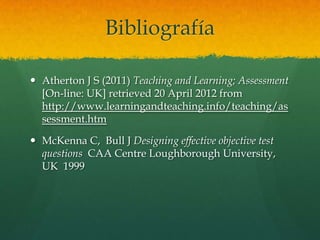 Bibliografía

 Atherton J S (2011) Teaching and Learning; Assessment
  [On-line: UK] retrieved 20 April 2012 from
  http://www.learningandteaching.info/teaching/as
  sessment.htm

 McKenna C, Bull J Designing effective objective test
  questions CAA Centre Loughborough University,
  UK 1999
 