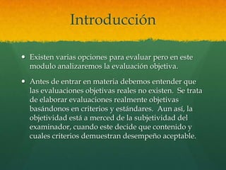 Introducción

 Existen varias opciones para evaluar pero en este
  modulo analizaremos la evaluación objetiva.

 Antes de entrar en materia debemos entender que
  las evaluaciones objetivas reales no existen. Se trata
  de elaborar evaluaciones realmente objetivas
  basándonos en criterios y estándares. Aun así, la
  objetividad está a merced de la subjetividad del
  examinador, cuando este decide que contenido y
  cuales criterios demuestran desempeño aceptable.
 