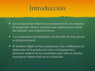 Introducción

 Las evaluaciones objetivas se componen de un conjunto
  de preguntas claras y precisas que requieren por parte
  del alumno, una respuesta breve.

 Las respuestas son limitadas a la elección de una opción
  ya proporcionada.

 El término objetivas hace referencia a las condiciones de
  aplicación de la prueba así como al tratamiento y
  posterior análisis de los resultados pero ello no implica
  una mayor objetividad en la evaluación.
 