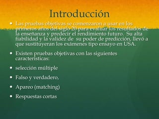 Introducción
 Las pruebas objetivas se comenzaron a usar en los
  primeros años del siglo 20 para evaluar los resultados de
  la enseñanza y predecir el rendimiento futuro. Su alta
  fiabilidad y la validez de su poder de predicción, llevó a
  que sustituyeran los exámenes tipo ensayo en USA.
 Existen pruebas objetivas con las siguientes
  características:
 selección múltiple
 Falso y verdadero,
 Apareo (matching)
 Respuestas cortas
 